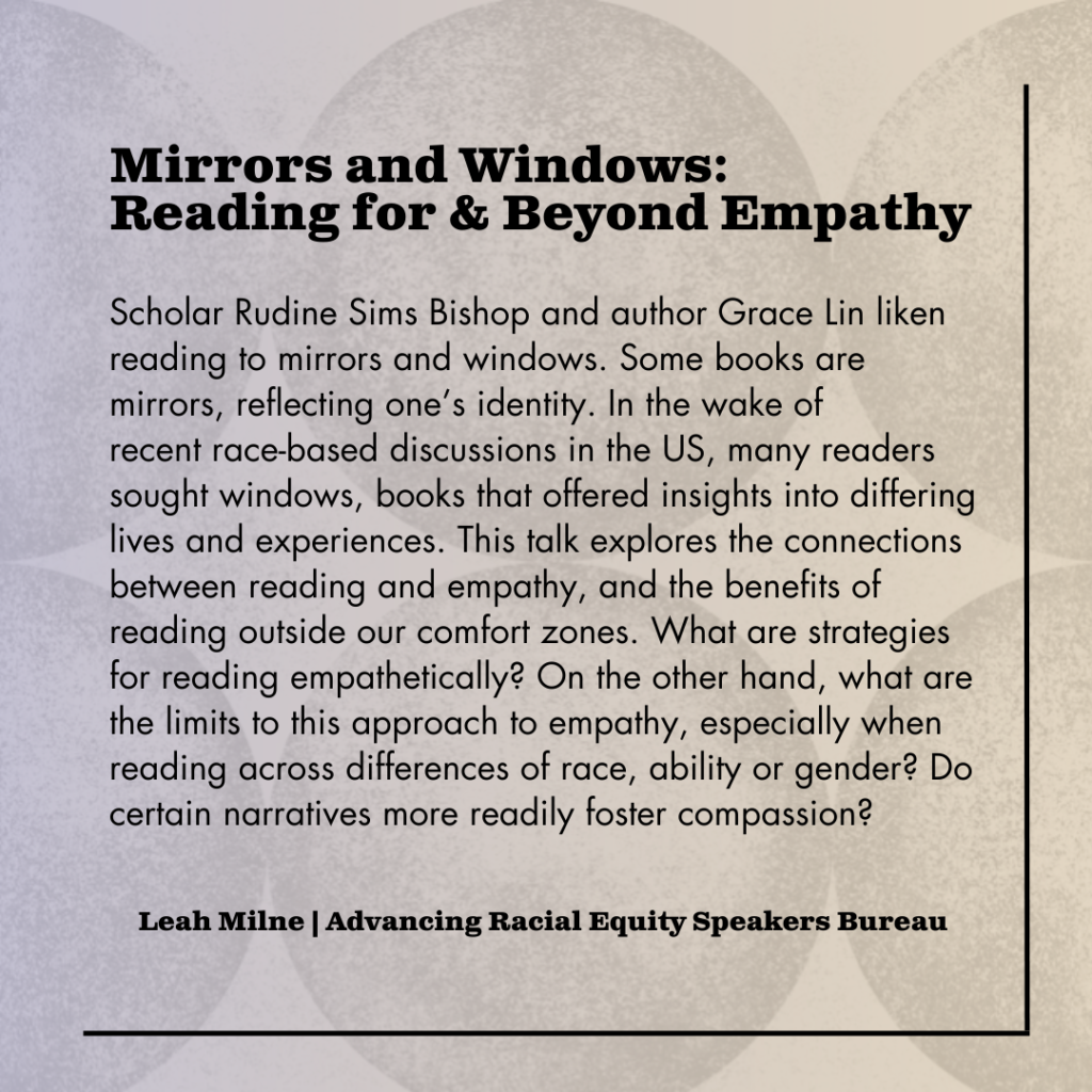 Speakers Bureau talk: Mirrors and Windows: Reading for & Beyond Empathy Scholar Rudine Sims Bishop and author Grace Lin liken reading to mirrors and windows. Some books are mirrors, reflecting one’s identity. In the wake of recent race-based discussions in the US, many readers sought windows, books that offered insights into differing lives and experiences. This talk explores the connections between reading and empathy, and the benefits of reading outside our comfort zones. What are strategies for reading empathetically? On the other hand, what are the limits to this approach to empathy, especially when reading across differences of race, ability, or gender? Do certain narratives more readily foster compassion? Leah Milne (she/her) is the author of Novel Subjects: Authorship as Radical Self-Care in Multiethnic American Narratives, which won the 2021 Midwest Modern Language Association Book Award and examines multiculturalism and self-care in works by authors such as Carmen Maria Machado, Ruth Ozeki, Toni Morrison, and Louise Erdrich. As an Associate Professor of English at the University of Indianapolis, she teaches multicultural, postcolonial, and young adult literature. Her work has been published in journals and magazines such as The Journal of American Culture, African American Review. Newsweek, The Hill, and Ms. Magazine. You can find out more at LeahMilne. com.